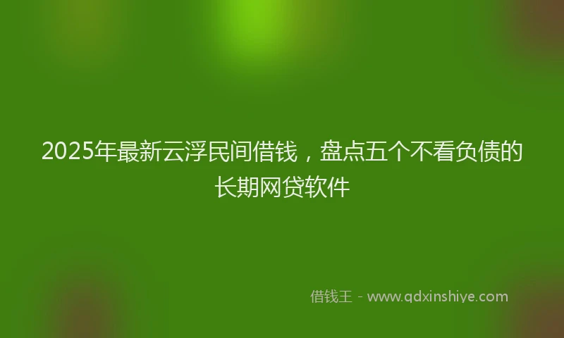 2025年最新云浮民间借钱，盘点五个不看负债的长期网贷软件