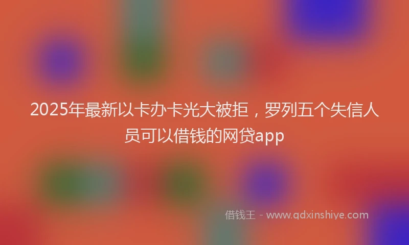 2025年最新以卡办卡光大被拒，罗列五个失信人员可以借钱的网贷app