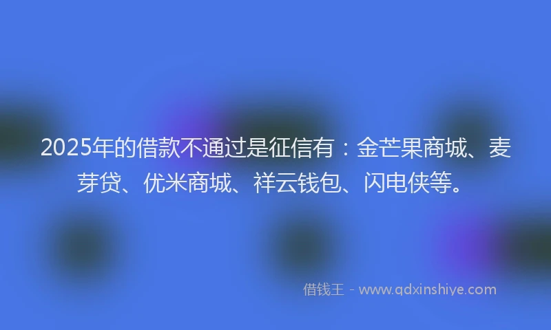 2025年的借款不通过是征信有：金芒果商城、麦芽贷、优米商城、祥云钱包、闪电侠等。