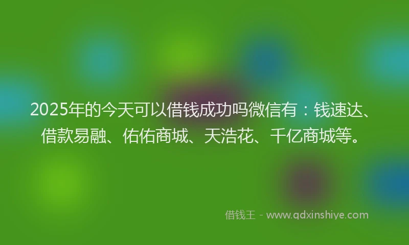 2025年的今天可以借钱成功吗微信有：钱速达、借款易融、佑佑商城、天浩花、千亿商城等。