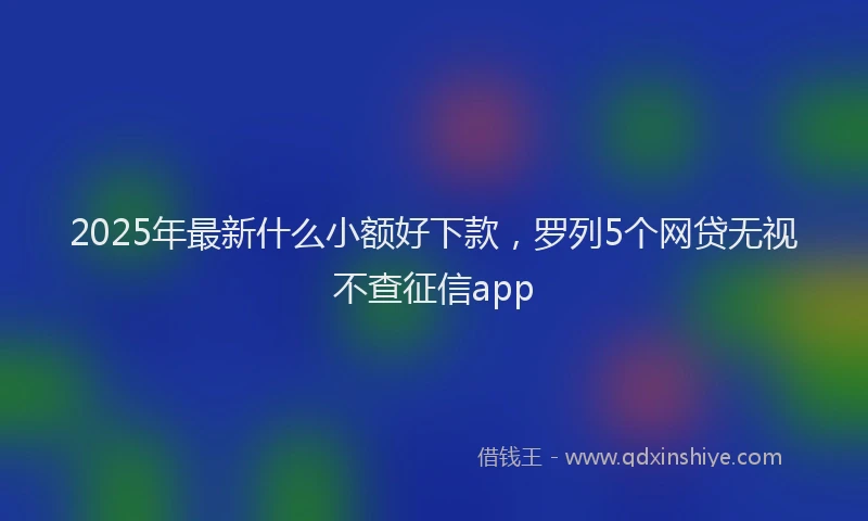 2025年最新什么小额好下款，罗列5个网贷无视不查征信app