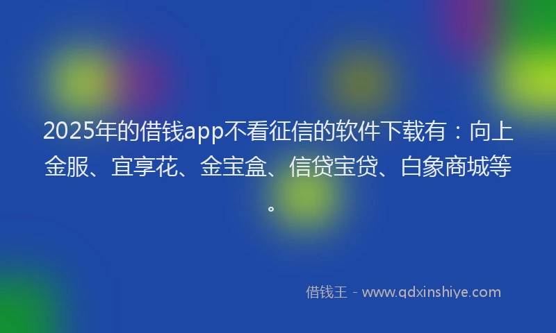 2025年的借钱app不看征信的软件下载有：向上金服、宜享花、金宝盒、信贷宝贷、白象商城等。