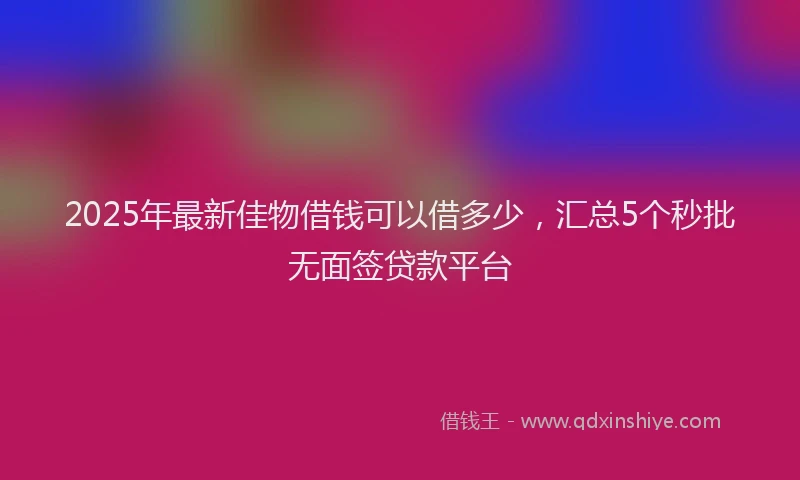 2025年最新佳物借钱可以借多少，汇总5个秒批无面签贷款平台