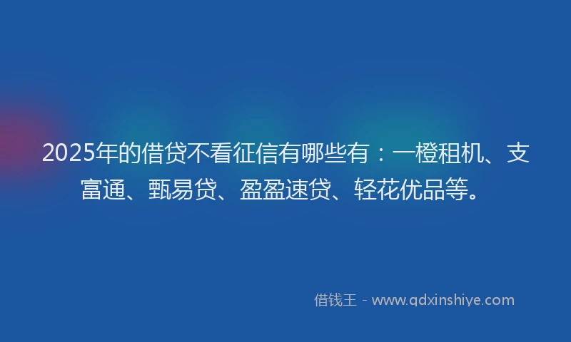 2025年的借贷不看征信有哪些有：一橙租机、支富通、甄易贷、盈盈速贷、轻花优品等。