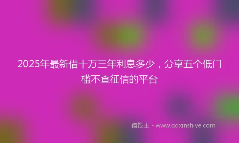 2025年最新借十万三年利息多少，分享五个低门槛不查征信的平台