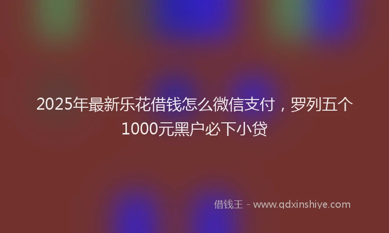 2025年最新乐花借钱怎么微信支付，罗列五个1000元黑户必下小贷