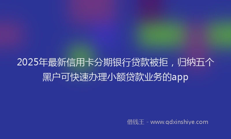 2025年最新信用卡分期银行贷款被拒，归纳五个黑户可快速办理小额贷款业务的app