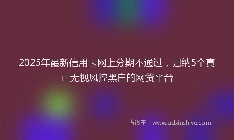 2025年最新信用卡网上分期不通过，归纳5个真正无视风控黑白的网贷平台