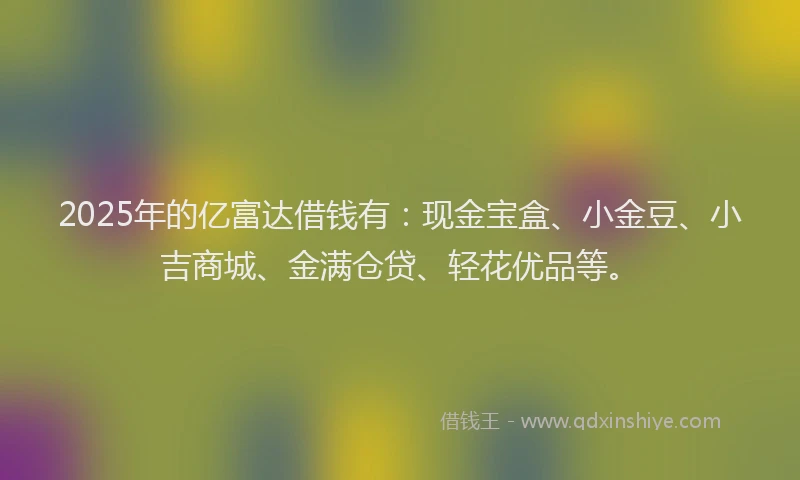 2025年的亿富达借钱有：现金宝盒、小金豆、小吉商城、金满仓贷、轻花优品等。