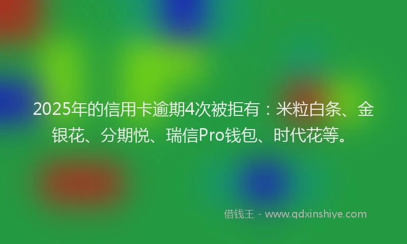 2025年的信用卡逾期4次被拒有：米粒白条、金银花、分期悦、瑞信Pro钱包、时代花等。