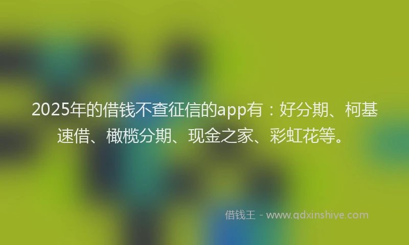 2025年的借钱不查征信的app有：好分期、柯基速借、橄榄分期、现金之家、彩虹花等。