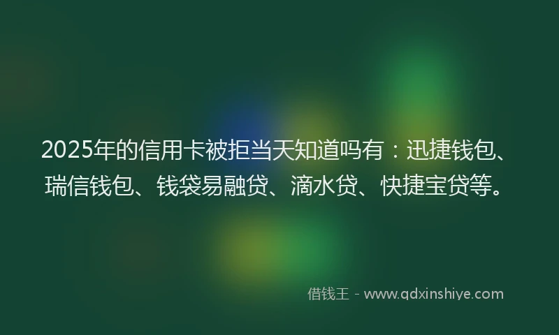 2025年的信用卡被拒当天知道吗有：迅捷钱包、瑞信钱包、钱袋易融贷、滴水贷、快捷宝贷等。