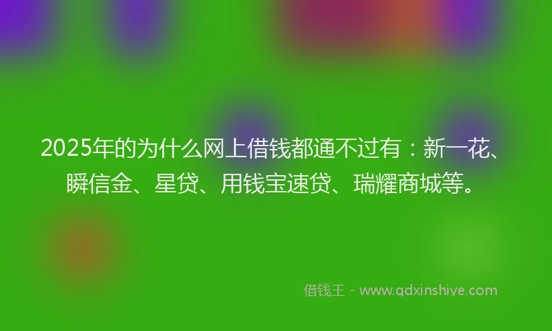 2025年的为什么网上借钱都通不过有：新一花、瞬信金、星贷、用钱宝速贷、瑞耀商城等。
