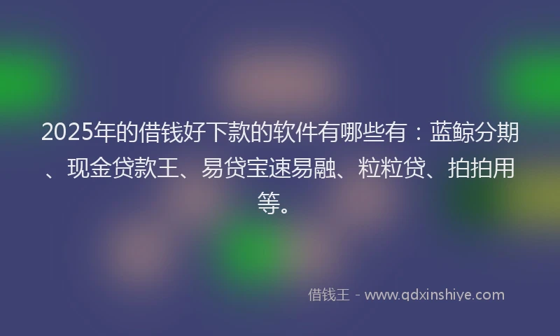 2025年的借钱好下款的软件有哪些有：蓝鲸分期、现金贷款王、易贷宝速易融、粒粒贷、拍拍用等。