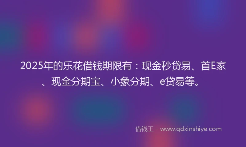 2025年的乐花借钱期限有:现金秒贷易、首E家、现金分期宝、小象分期、e贷易等。