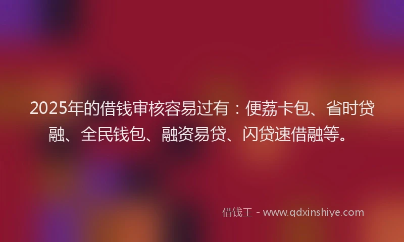 2025年的借钱审核容易过有：便荔卡包、省时贷融、全民钱包、融资易贷、闪贷速借融等。