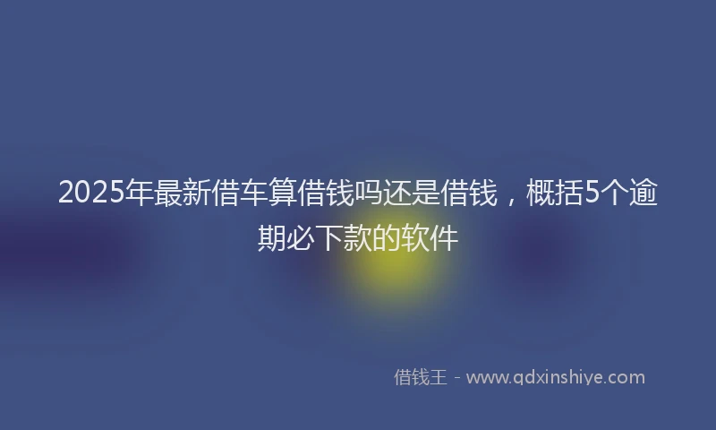 2025年最新借车算借钱吗还是借钱，概括5个逾期必下款的软件
