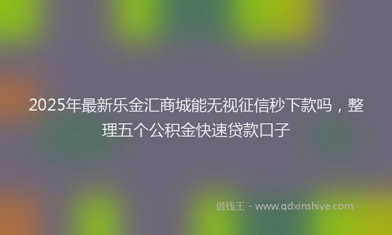 2025年最新乐金汇商城能无视征信秒下款吗，整理五个公积金快速贷款口子