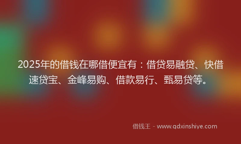 2025年的借钱在哪借便宜有：借贷易融贷、快借速贷宝、金峰易购、借款易行、甄易贷等。