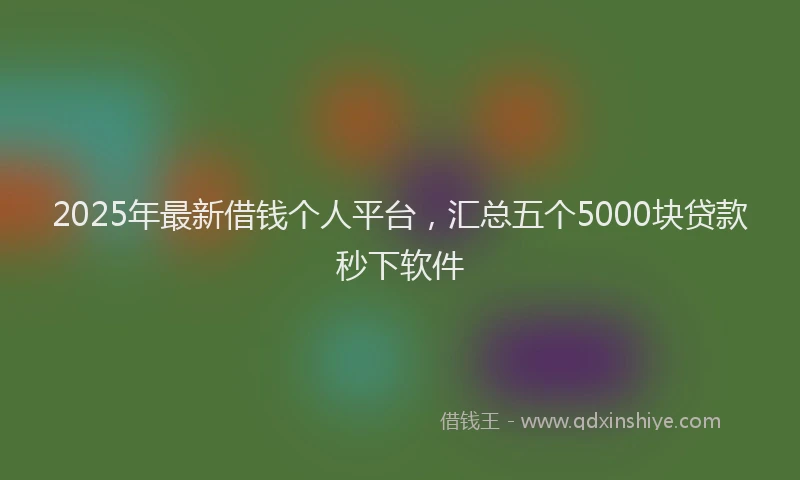 2025年最新借钱个人平台，汇总五个5000块贷款秒下软件