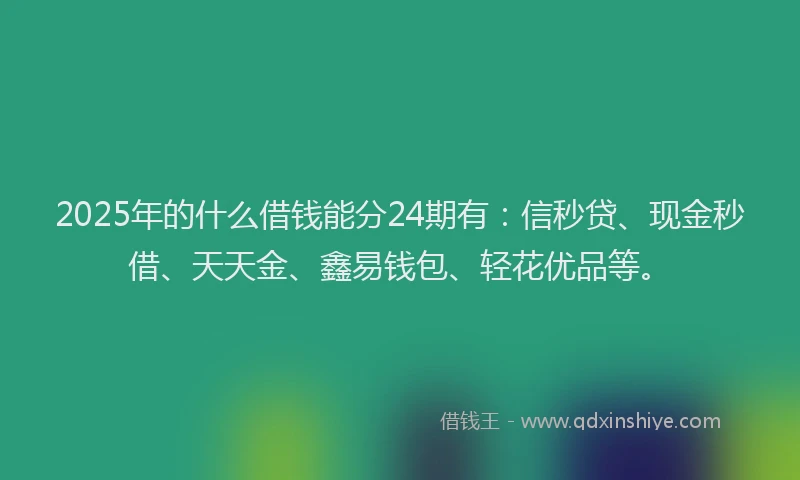 2025年的什么借钱能分24期有：信秒贷、现金秒借、天天金、鑫易钱包、轻花优品等。