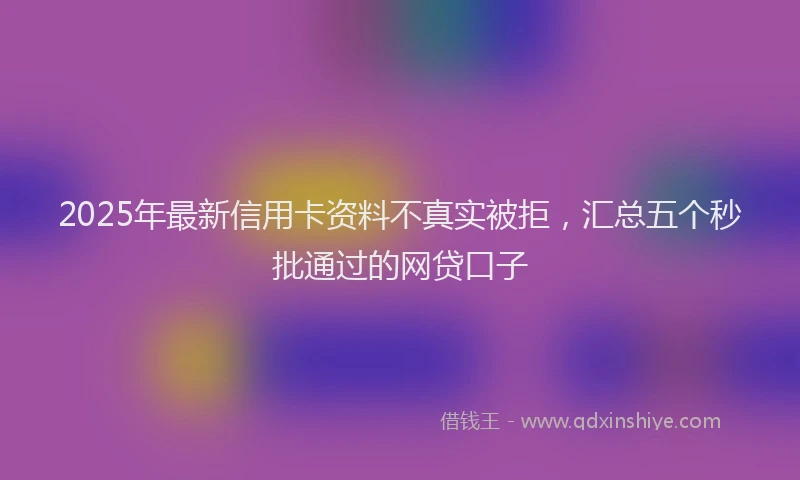 2025年最新信用卡资料不真实被拒，汇总五个秒批通过的网贷口子