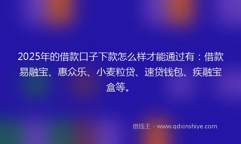 2025年的借款口子下款怎么样才能通过有：借款易融宝、惠众乐、小麦粒贷、速贷钱包、疾融宝盒等。