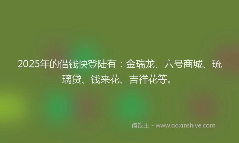 2025年的借钱快登陆有：金瑞龙、六号商城、琉璃贷、钱来花、吉祥花等。