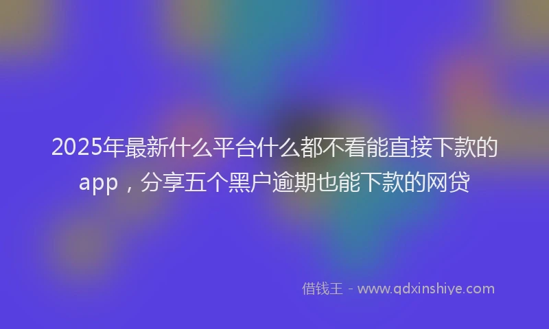 2025年最新什么平台什么都不看能直接下款的app，分享五个黑户逾期也能下款的网贷