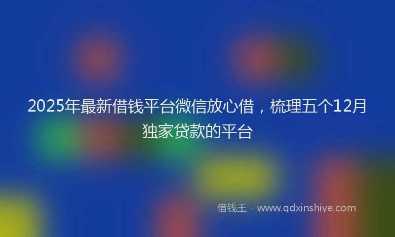 2025年最新借钱平台微信放心借，梳理五个12月独家贷款的平台