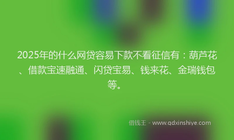 2025年的什么网贷容易下款不看征信有：葫芦花、借款宝速融通、闪贷宝易、钱来花、金瑞钱包等。