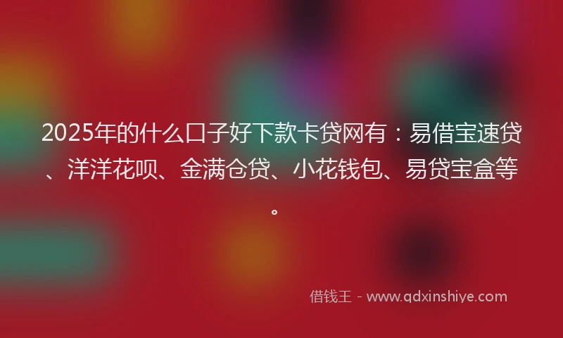 2025年的什么口子好下款卡贷网有：易借宝速贷、洋洋花呗、金满仓贷、小花钱包、易贷宝盒等。