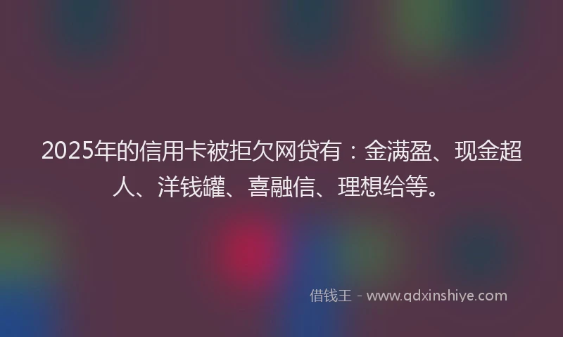 2025年的信用卡被拒欠网贷有：金满盈、现金超人、洋钱罐、喜融信、理想给等。