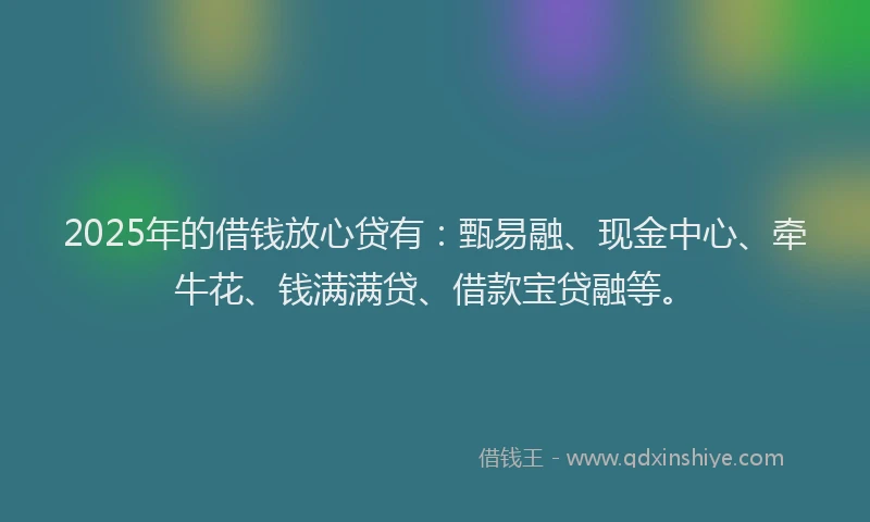 2025年的借钱放心贷有：甄易融、现金中心、牵牛花、钱满满贷、借款宝贷融等。