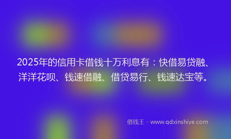 2025年的信用卡借钱十万利息有：快借易贷融、洋洋花呗、钱速借融、借贷易行、钱速达宝等。