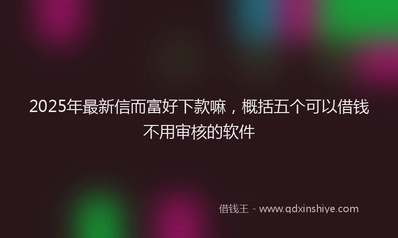 2025年最新信而富好下款嘛，概括五个可以借钱不用审核的软件