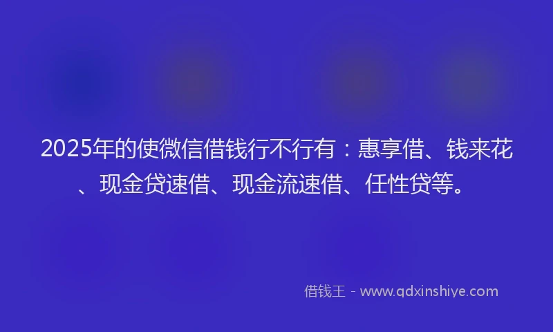 2025年的使微信借钱行不行有：惠享借、钱来花、现金贷速借、现金流速借、任性贷等。