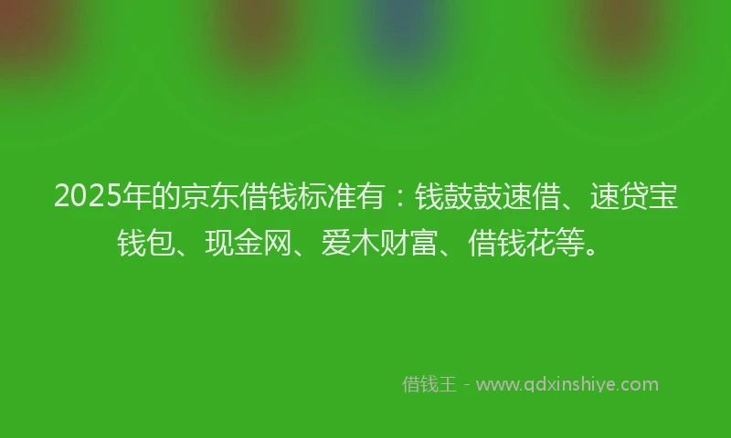 2025年的京东借钱标准有：钱鼓鼓速借、速贷宝钱包、现金网、爱木财富、借钱花等。