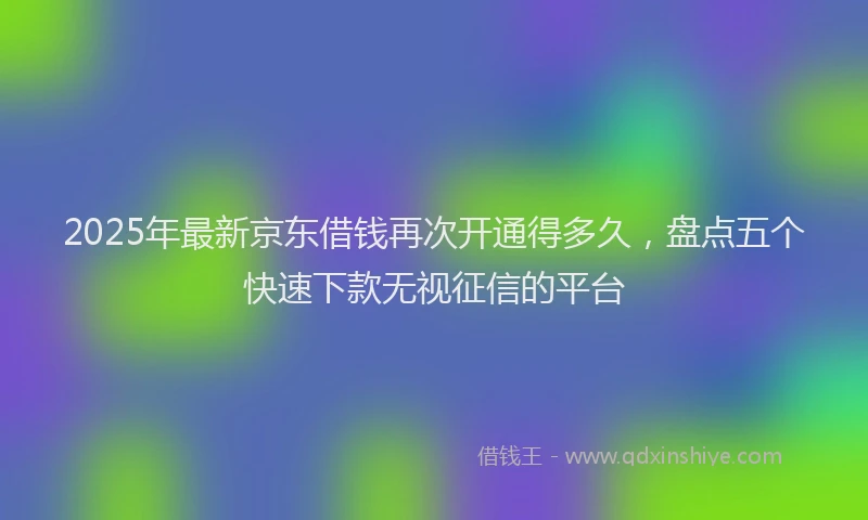 2025年最新京东借钱再次开通得多久，盘点五个快速下款无视征信的平台