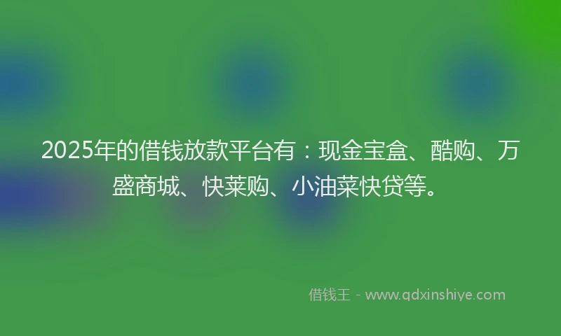 2025年的借钱放款平台有：现金宝盒、酷购、万盛商城、快莱购、小油菜快贷等。