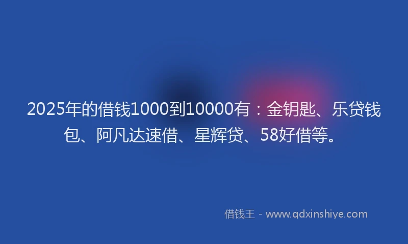 2025年的借钱1000到10000有：金钥匙、乐贷钱包、阿凡达速借、星辉贷、58好借等。