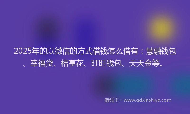 2025年的以微信的方式借钱怎么借有：慧融钱包、幸福贷、桔享花、旺旺钱包、天天金等。