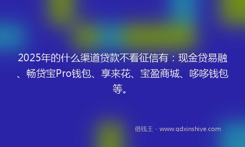 2025年的什么渠道贷款不看征信有：现金贷易融、畅贷宝Pro钱包、享来花、宝盈商城、哆哆钱包等。