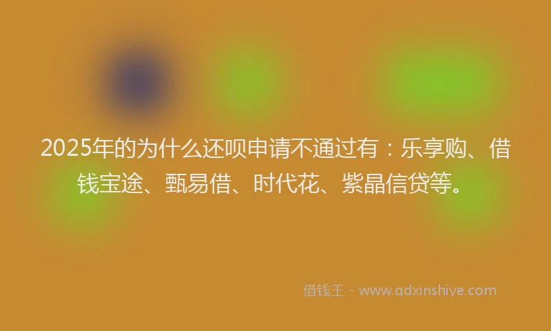 2025年的为什么还呗申请不通过有：乐享购、借钱宝途、甄易借、时代花、紫晶信贷等。