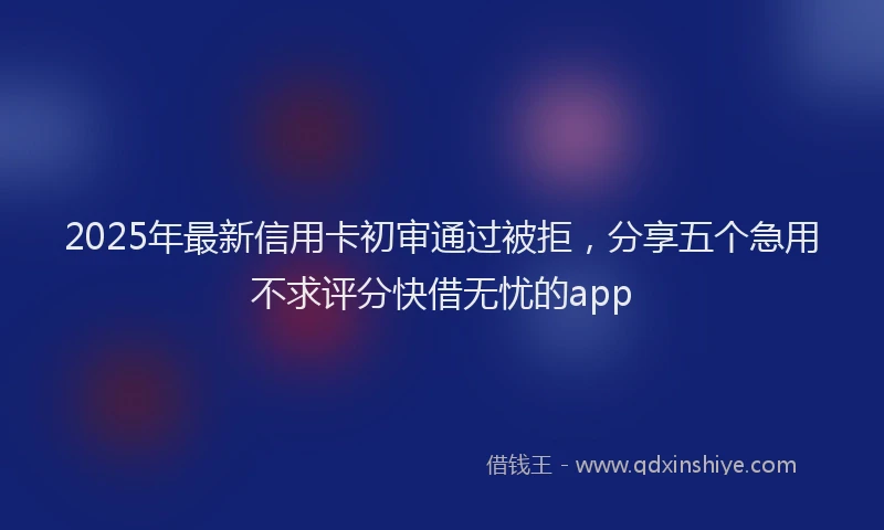 2025年最新信用卡初审通过被拒，分享五个急用不求评分快借无忧的app