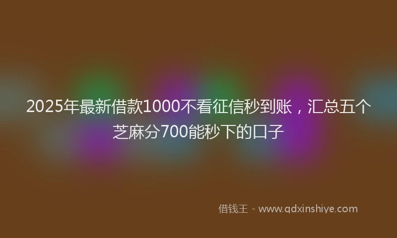2025年最新借款1000不看征信秒到账，汇总五个芝麻分700能秒下的口子