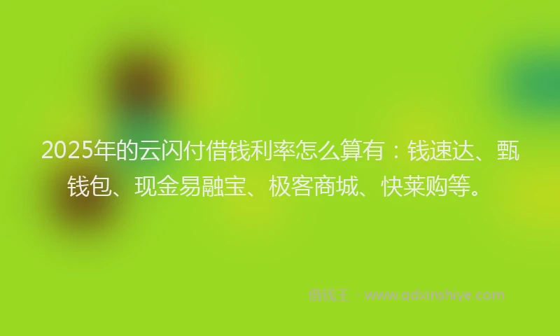 2025年的云闪付借钱利率怎么算有：钱速达、甄钱包、现金易融宝、极客商城、快莱购等。