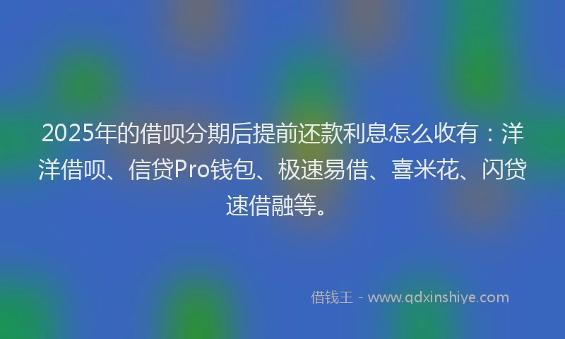 2025年的借呗分期后提前还款利息怎么收有：洋洋借呗、信贷Pro钱包、极速易借、喜米花、闪贷速借融等。