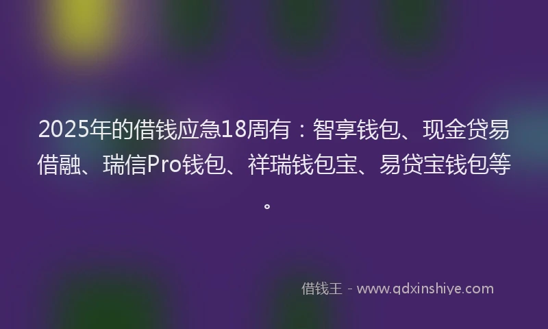 2025年的借钱应急18周有：智享钱包、现金贷易借融、瑞信Pro钱包、祥瑞钱包宝、易贷宝钱包等。