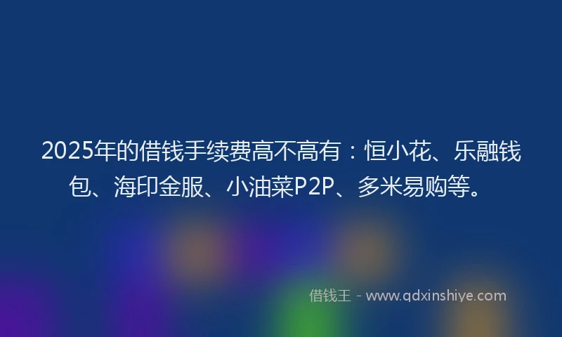 2025年的借钱手续费高不高有：恒小花、乐融钱包、海印金服、小油菜P2P、多米易购等。